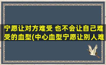 宁愿让对方难受 也不会让自己难受的血型(中心血型宁愿让别人难受也不会让自己受伤)